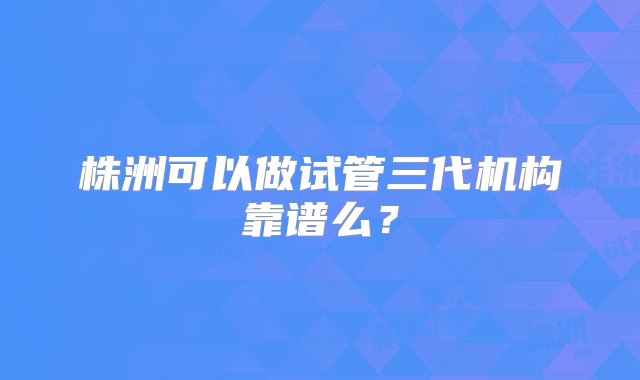 株洲可以做试管三代机构靠谱么？