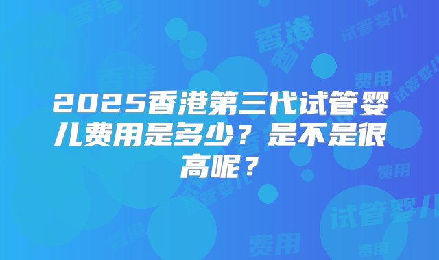 2025香港第三代试管婴儿费用是多少？是不是很高呢？