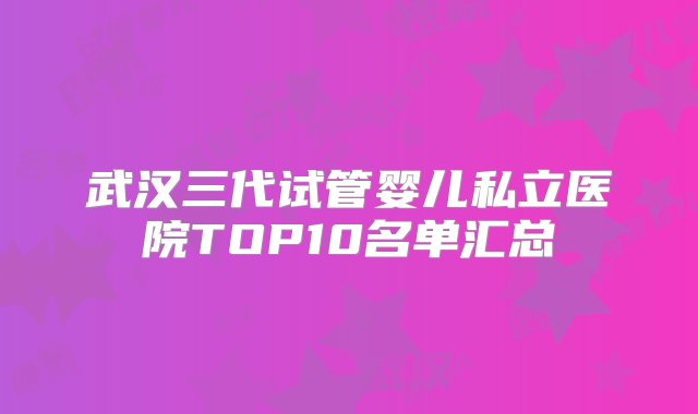 武汉三代试管婴儿私立医院TOP10名单汇总