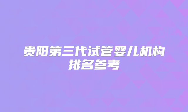 贵阳第三代试管婴儿机构排名参考