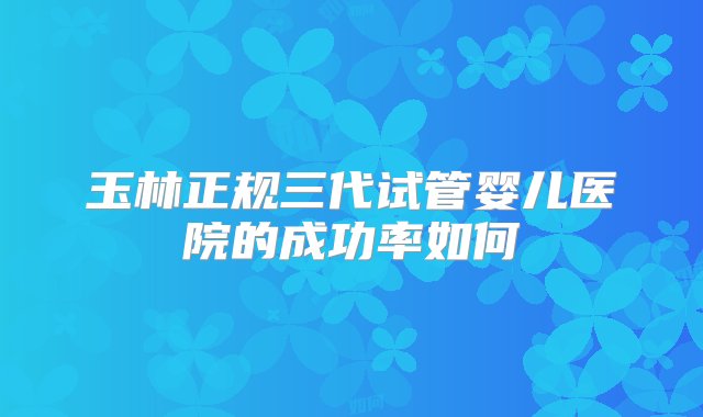 玉林正规三代试管婴儿医院的成功率如何