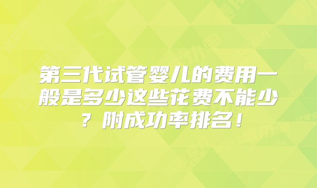 第三代试管婴儿的费用一般是多少这些花费不能少？附成功率排名！