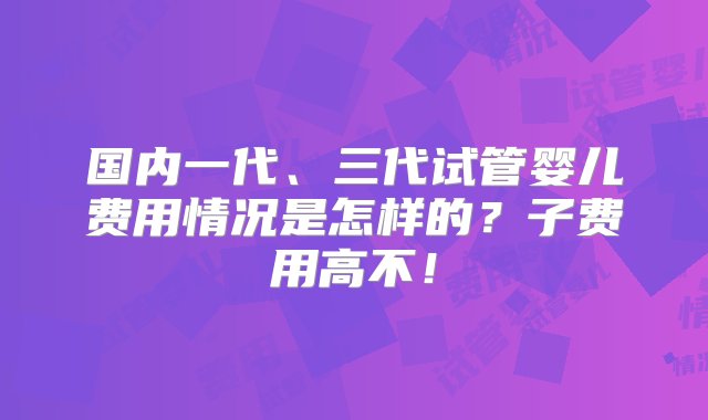 国内一代、三代试管婴儿费用情况是怎样的？子费用高不！