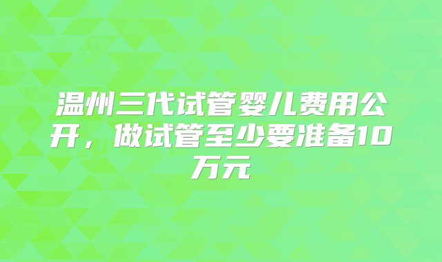 温州三代试管婴儿费用公开，做试管至少要准备10万元