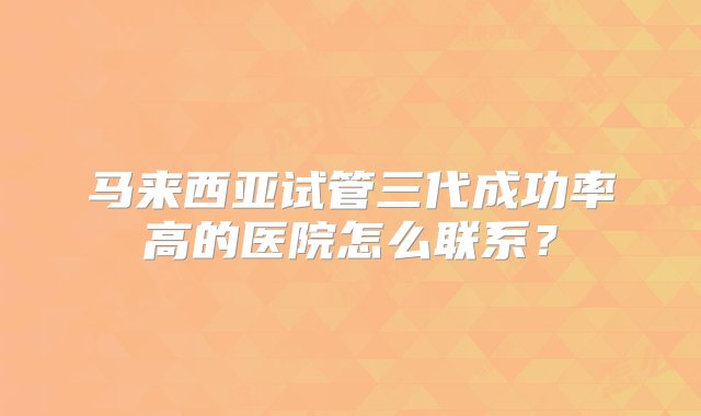 马来西亚试管三代成功率高的医院怎么联系？