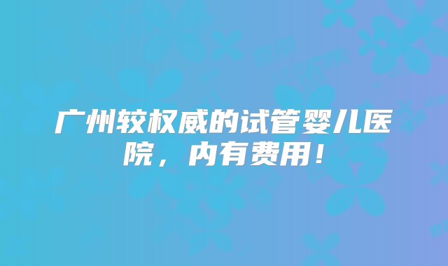 广州较权威的试管婴儿医院，内有费用！