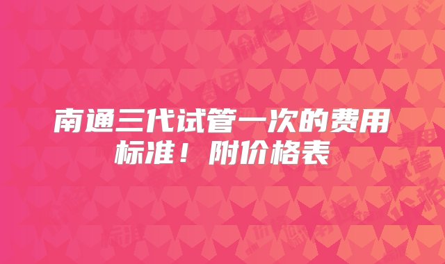 南通三代试管一次的费用标准！附价格表