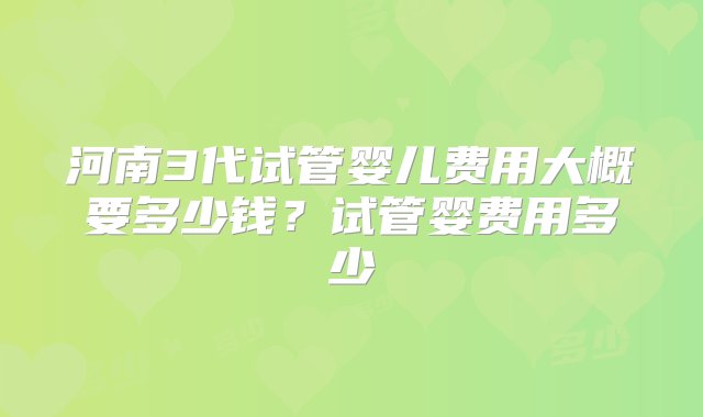 河南3代试管婴儿费用大概要多少钱？试管婴费用多少