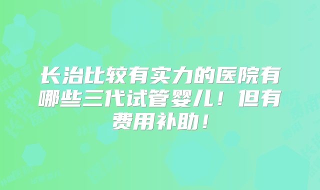 长治比较有实力的医院有哪些三代试管婴儿！但有费用补助！