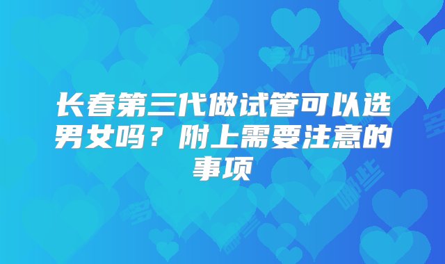 长春第三代做试管可以选男女吗？附上需要注意的事项