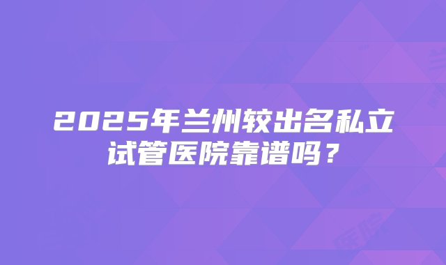 2025年兰州较出名私立试管医院靠谱吗？