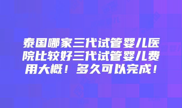 泰国哪家三代试管婴儿医院比较好三代试管婴儿费用大概！多久可以完成！