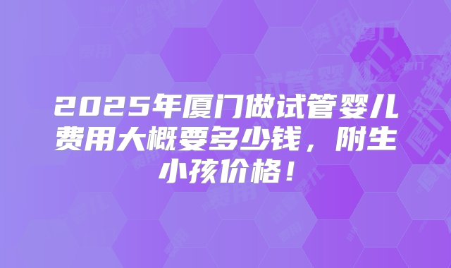 2025年厦门做试管婴儿费用大概要多少钱，附生小孩价格！