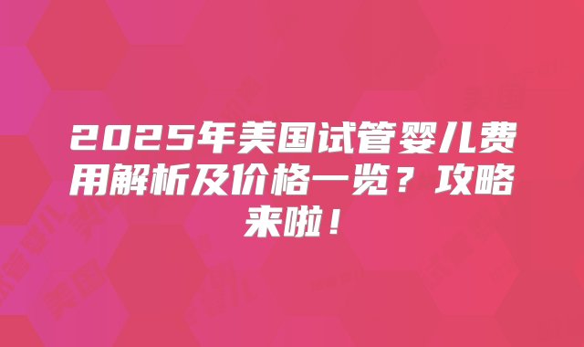 2025年美国试管婴儿费用解析及价格一览？攻略来啦！