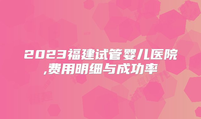 2023福建试管婴儿医院,费用明细与成功率