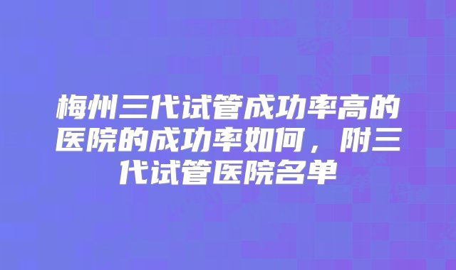 梅州三代试管成功率高的医院的成功率如何，附三代试管医院名单