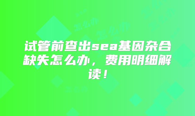 试管前查出sea基因杂合缺失怎么办，费用明细解读！