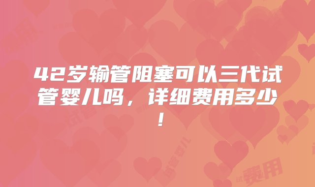 42岁输管阻塞可以三代试管婴儿吗，详细费用多少！