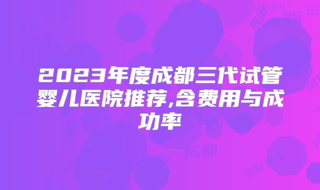 2023年度成都三代试管婴儿医院推荐,含费用与成功率