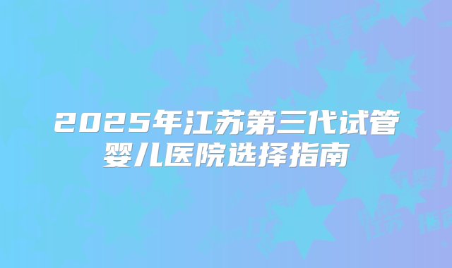 2025年江苏第三代试管婴儿医院选择指南