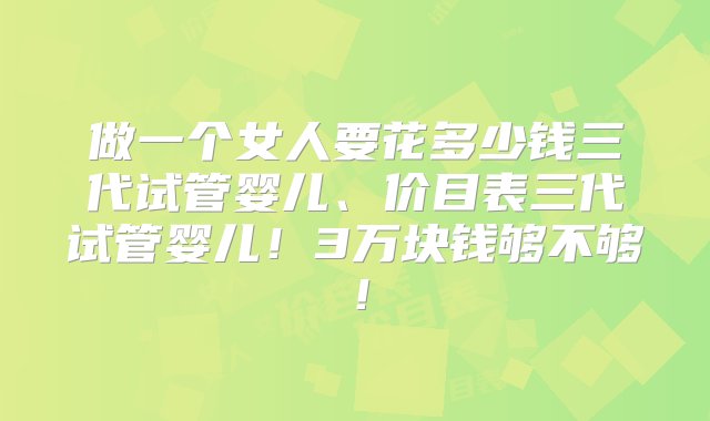 做一个女人要花多少钱三代试管婴儿、价目表三代试管婴儿！3万块钱够不够！