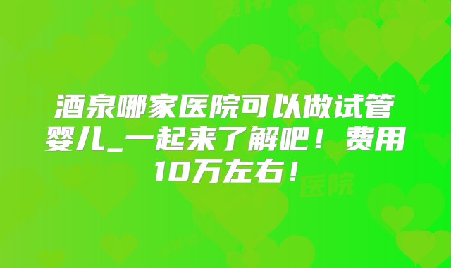 酒泉哪家医院可以做试管婴儿_一起来了解吧！费用10万左右！