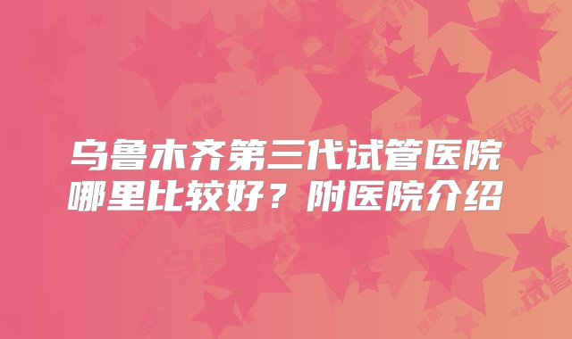 乌鲁木齐第三代试管医院哪里比较好？附医院介绍