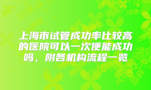 上海市试管成功率比较高的医院可以一次便能成功吗，附各机构流程一览