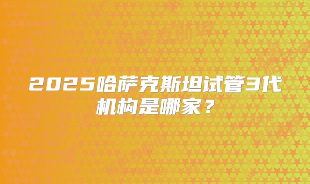 2025哈萨克斯坦试管3代机构是哪家？