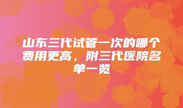 山东三代试管一次的哪个费用更高，附三代医院名单一览