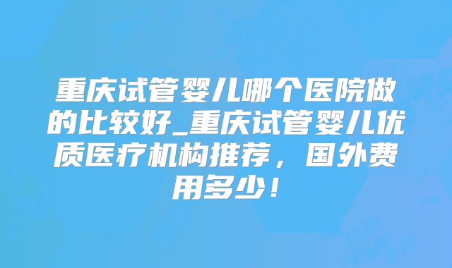 重庆试管婴儿哪个医院做的比较好_重庆试管婴儿优质医疗机构推荐，国外费用多少！