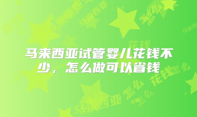 马来西亚试管婴儿花钱不少，怎么做可以省钱