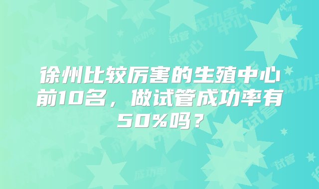 徐州比较厉害的生殖中心前10名，做试管成功率有50%吗？