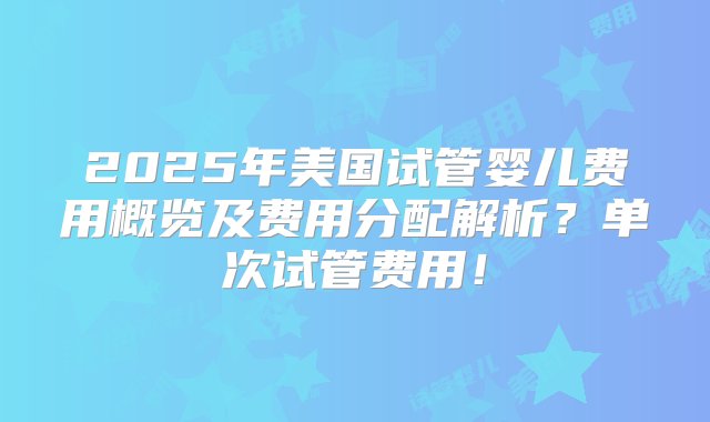 2025年美国试管婴儿费用概览及费用分配解析？单次试管费用！