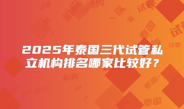 2025年泰国三代试管私立机构排名哪家比较好？