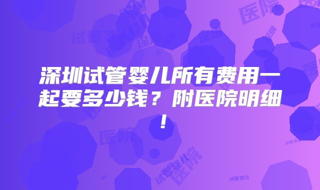 深圳试管婴儿所有费用一起要多少钱？附医院明细！