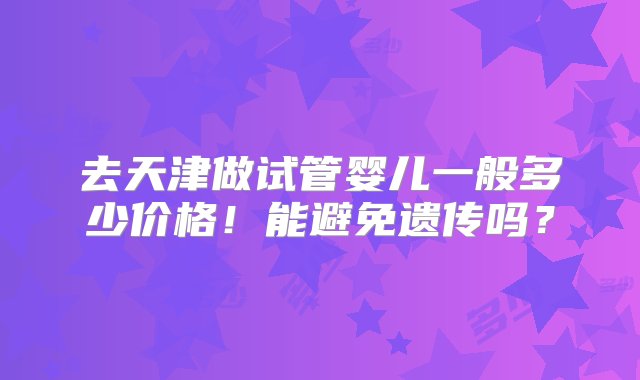 去天津做试管婴儿一般多少价格！能避免遗传吗？