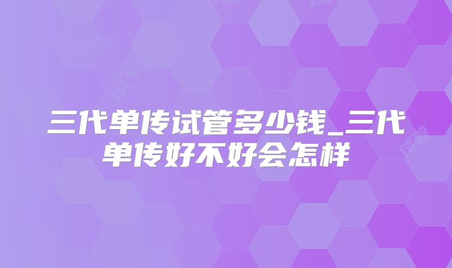 三代单传试管多少钱_三代单传好不好会怎样