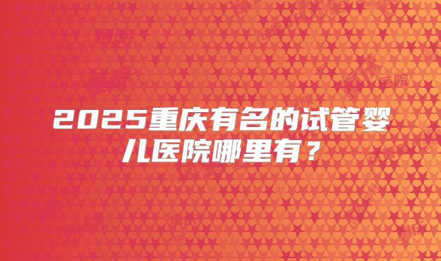 2025重庆有名的试管婴儿医院哪里有？