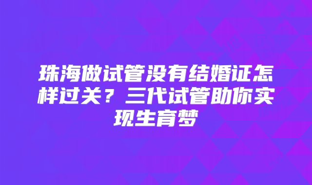 珠海做试管没有结婚证怎样过关？三代试管助你实现生育梦