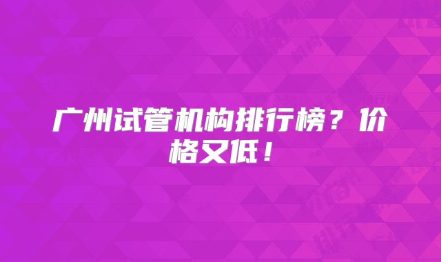 广州试管机构排行榜？价格又低！