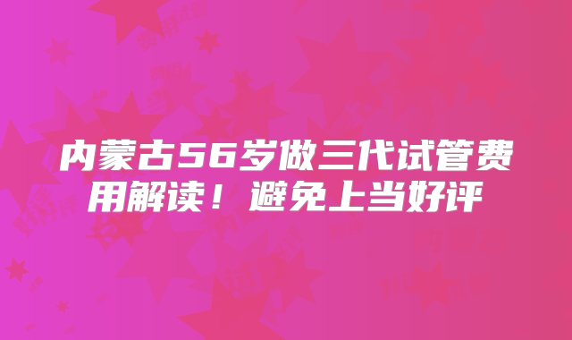 内蒙古56岁做三代试管费用解读！避免上当好评