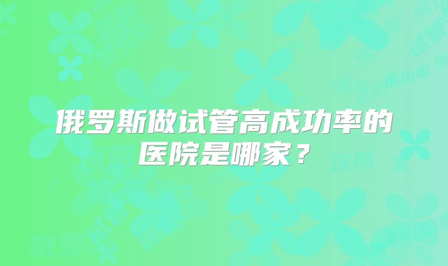 俄罗斯做试管高成功率的医院是哪家？