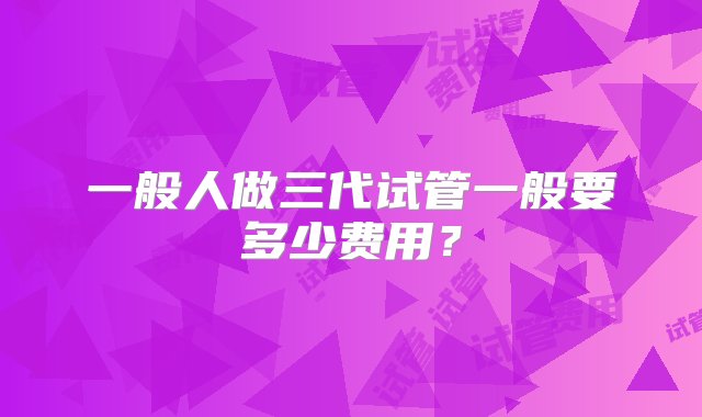 一般人做三代试管一般要多少费用？