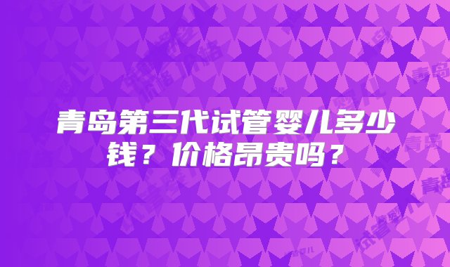 青岛第三代试管婴儿多少钱？价格昂贵吗？