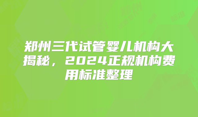 郑州三代试管婴儿机构大揭秘，2024正规机构费用标准整理