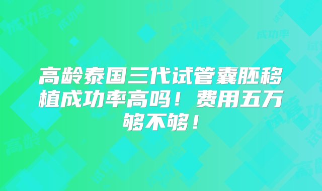 高龄泰国三代试管囊胚移植成功率高吗！费用五万够不够！