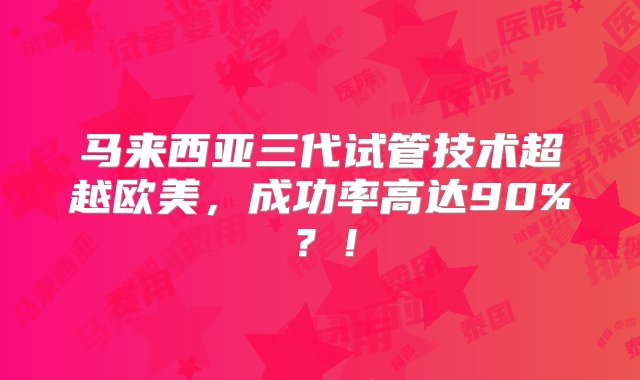 马来西亚三代试管技术超越欧美，成功率高达90%？！