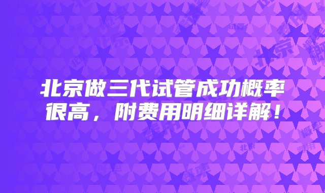 北京做三代试管成功概率很高，附费用明细详解！