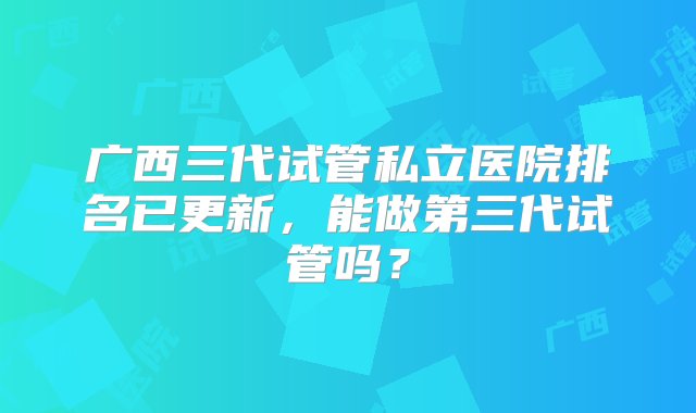 广西三代试管私立医院排名已更新，能做第三代试管吗？